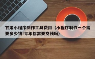 东台甘肃小程序制作工具费用（小程序制作一个需要多少钱!每年都需要交钱吗）