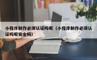 东台小程序制作必须认证吗呢（小程序制作必须认证吗呢安全吗）