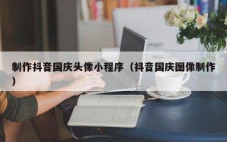 东台制作抖音国庆头像小程序（抖音国庆图像制作）
