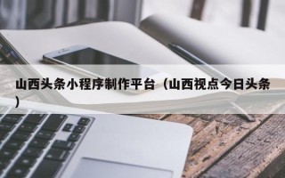 东台山西头条小程序制作平台（山西视点今日头条）